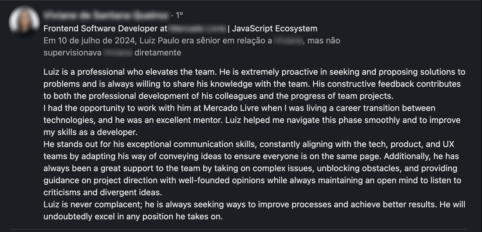 Feedback Screenshot: Luiz is a professional who elevates the team. He is extremely proactive in seeking and proposing solutions to problems and is always willing to share his knowledge with the team. His constructive feedback contributes to both the professional development of his colleagues and the progress of team projects.
I had the opportunity to work with him at Mercado Livre when I was living a career transition between technologies, and he was an excellent mentor. Luiz helped me navigate this phase smoothly and to improve my skills as a developer.
He stands out for his exceptional communication skills, constantly aligning with the tech, product, and UX teams by adapting his way of conveying ideas to ensure everyone is on the same page. Additionally, he has always been a great support to the team by taking on complex issues, unblocking obstacles, and providing guidance on project direction with well-founded opinions while always maintaining an open mind to listen to criticisms and divergent ideas.
Luiz is never complacent; he is always seeking ways to improve processes and achieve better results. He will undoubtedly excel in any position he takes on.